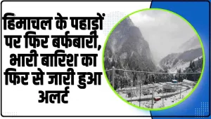 Himachal Weather || हिमाचल के पहाड़ों पर फिर बर्फबारी, भारी बारिश का फिर से जारी हुआ अलर्ट